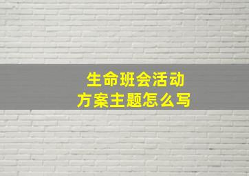 生命班会活动方案主题怎么写