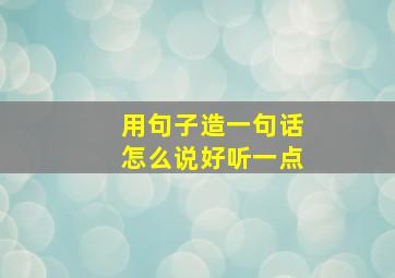 用句子造一句话怎么说好听一点