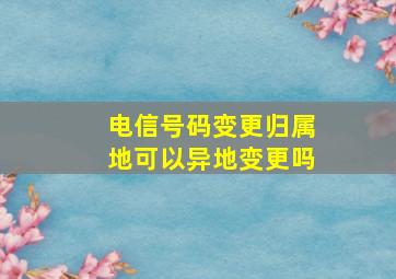 电信号码变更归属地可以异地变更吗