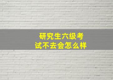 研究生六级考试不去会怎么样