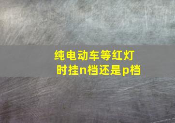 纯电动车等红灯时挂n档还是p档