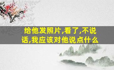 给他发照片,看了,不说话,我应该对他说点什么