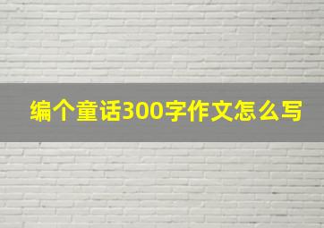 编个童话300字作文怎么写