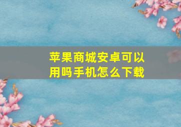 苹果商城安卓可以用吗手机怎么下载