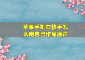 苹果手机在快手怎么用自己作品原声