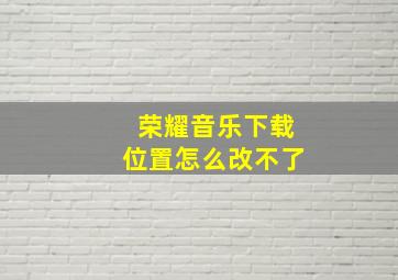 荣耀音乐下载位置怎么改不了