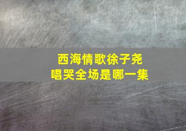 西海情歌徐子尧唱哭全场是哪一集