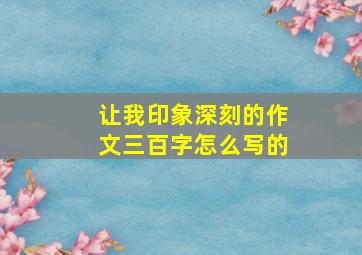 让我印象深刻的作文三百字怎么写的