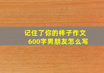 记住了你的样子作文600字男朋友怎么写