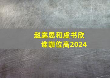 赵露思和虞书欣谁咖位高2024