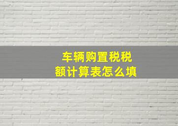 车辆购置税税额计算表怎么填