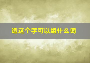 造这个字可以组什么词