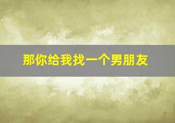 那你给我找一个男朋友