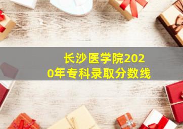 长沙医学院2020年专科录取分数线