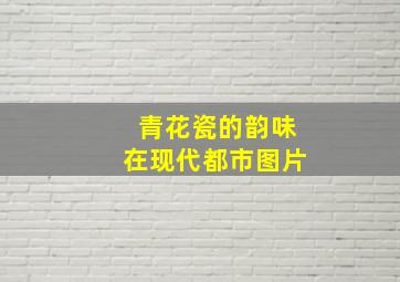 青花瓷的韵味在现代都市图片