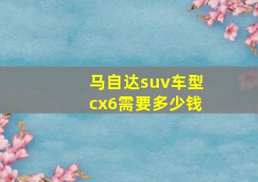 马自达suv车型cx6需要多少钱