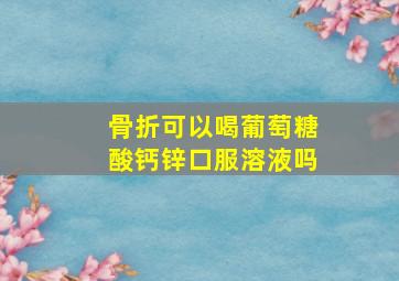 骨折可以喝葡萄糖酸钙锌口服溶液吗