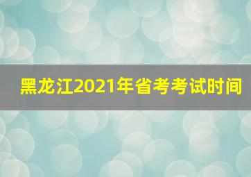 黑龙江2021年省考考试时间