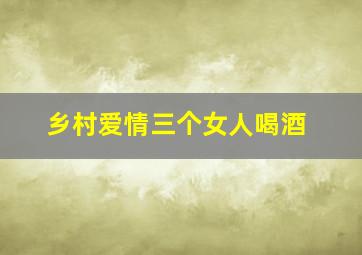 乡村爱情三个女人喝酒